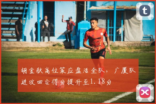 胡金秋高位策应盘活全队,广厦队进攻回合得分提升至1.18分