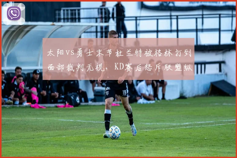 太阳vs勇士末节杜兰特被格林打到面部裁判无视，KD赛后怒斥联盟纵容追梦伤人动作
