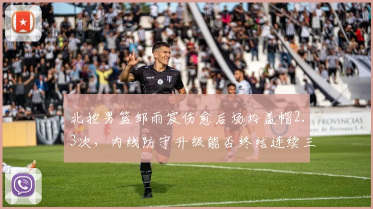 北控男篮邹雨宸伤愈后场均盖帽2.3次，内线防守升级能否终结连续三年无缘季后赛？