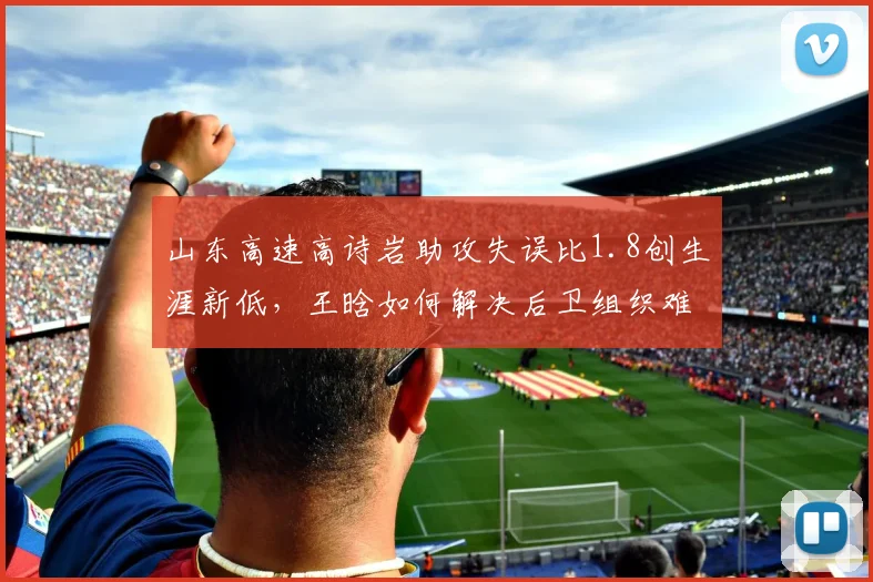 山东高速高诗岩助攻失误比1.8创生涯新低，王晗如何解决后卫组织难题？